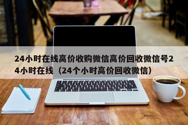 24小时在线高价收购微信高价回收微信号24小时在线（24个小时高价回收微信）